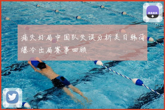 痛失好局中国队失误分析美日韩荷爆冷出局赛事回顾