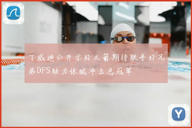 丁威迪公开示好火箭期待联手好兄弟DFS助力休城冲击总冠军