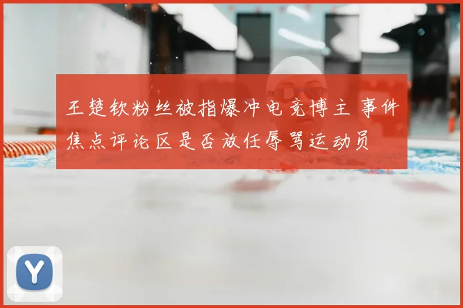 王楚钦粉丝被指爆冲电竞博主 事件焦点评论区是否放任辱骂运动员