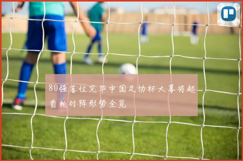 80强落位完毕中国足协杯大幕将起首轮对阵形势全览