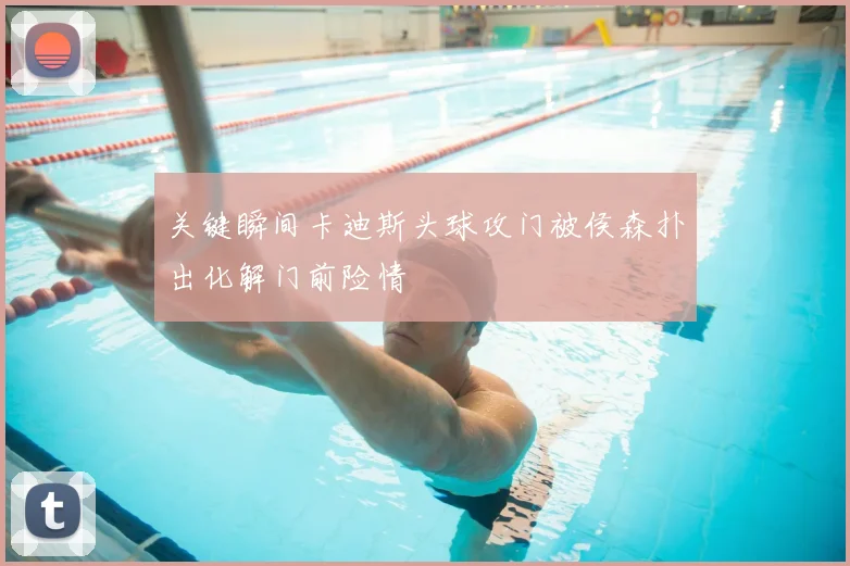 关键瞬间卡迪斯头球攻门被侯森扑出化解门前险情