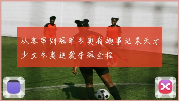 从客串到冠军冬奥有趣事记录天才少女冬奥逆袭夺冠全程