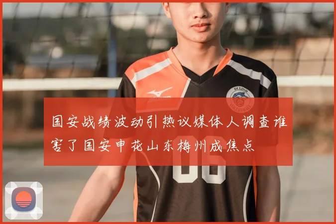 国安战绩波动引热议媒体人调查谁害了国安申花山东梅州成焦点