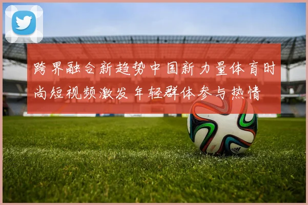 跨界融合新趋势中国新力量体育时尚短视频激发年轻群体参与热情