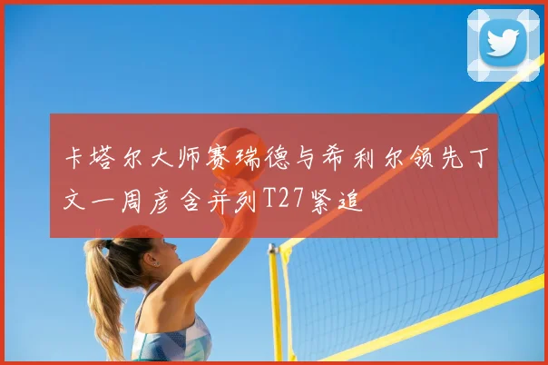 卡塔尔大师赛瑞德与希利尔领先丁文一周彦含并列T27紧追