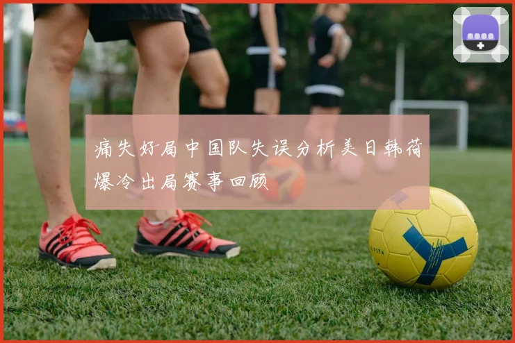 痛失好局中国队失误分析美日韩荷爆冷出局赛事回顾