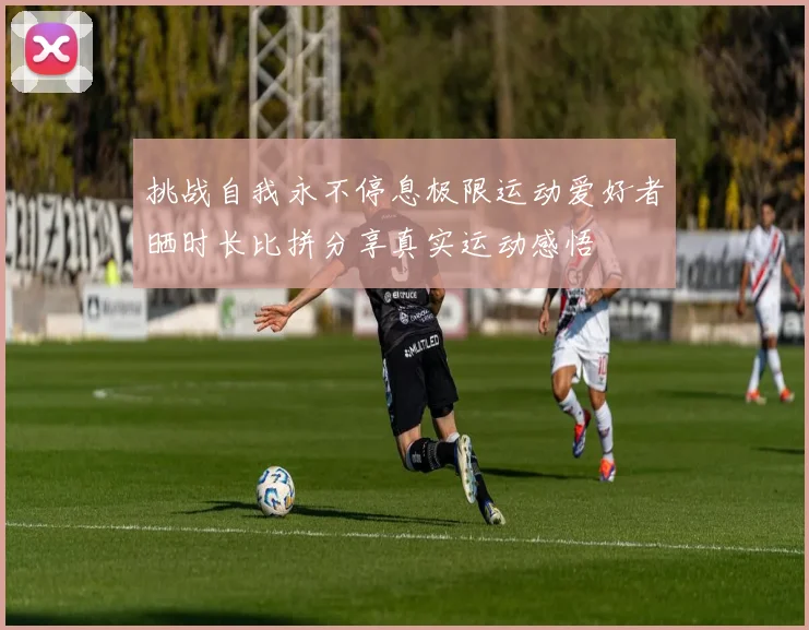 挑战自我永不停息极限运动爱好者晒时长比拼分享真实运动感悟